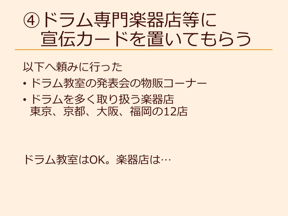 ④ドラム専門楽器店等に宣伝カードを置いてもらう 以下へ頼みに行った ドラム教室の発表会の物販コーナー ドラムを多く取り扱う楽器店 東京、京都、大阪、福岡の12店 ドラム教室はOK。楽器店は…