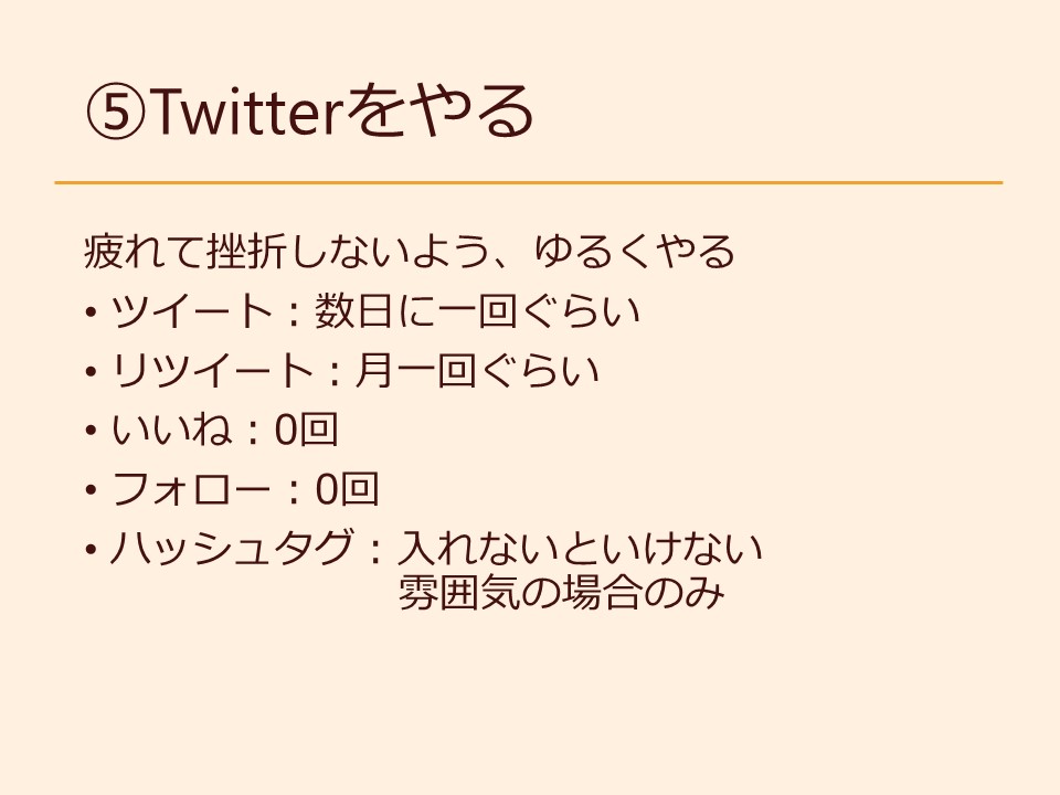 ⑤Twitterをやる 疲れて挫折しないよう、ゆるくやる ツイート：数日に一回ぐらい リツイート：月一回ぐらい いいね：0回 フォロー：0回 ハッシュタグ：入れないといけない雰囲気の場合のみ